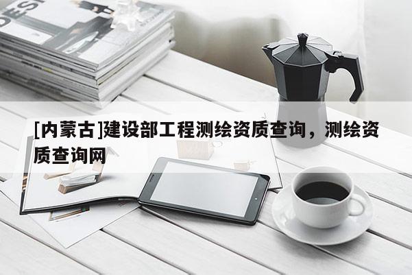 [內蒙古]建設部工程測繪資質查詢，測繪資質查詢網
