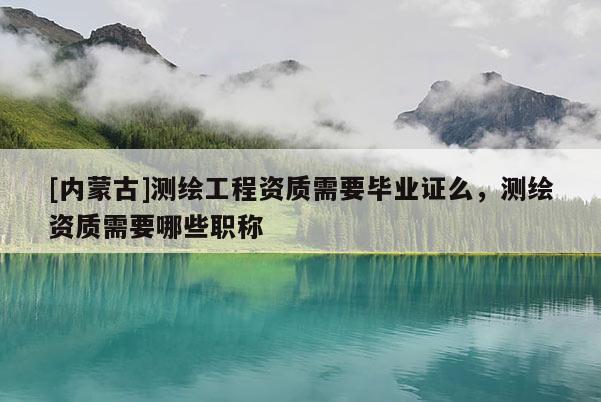 [內蒙古]測繪工程資質需要畢業證么，測繪資質需要哪些職稱