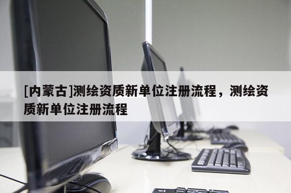 [內蒙古]測繪資質新單位注冊流程，測繪資質新單位注冊流程
