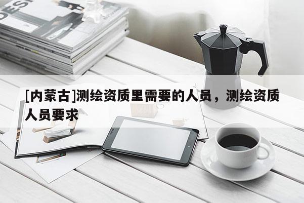 [內蒙古]測繪資質里需要的人員，測繪資質人員要求