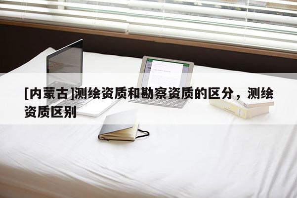 [內蒙古]測繪資質和勘察資質的區分，測繪資質區別