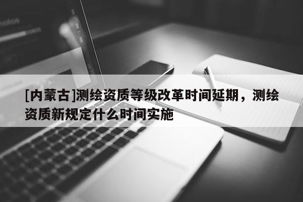 [內(nèi)蒙古]測繪資質(zhì)等級改革時間延期，測繪資質(zhì)新規(guī)定什么時間實(shí)施