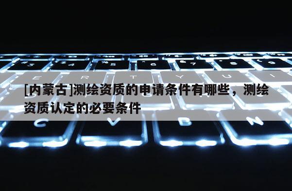 [內(nèi)蒙古]測繪資質(zhì)的申請條件有哪些，測繪資質(zhì)認(rèn)定的必要條件