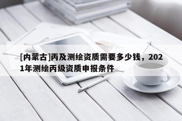 [內蒙古]丙及測繪資質需要多少錢，2021年測繪丙級資質申報條件