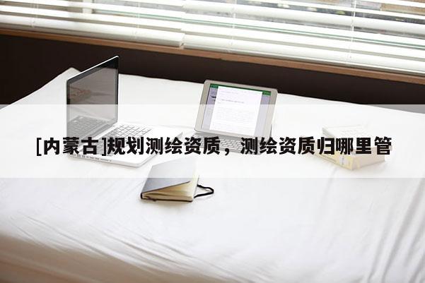 [內蒙古]規劃測繪資質，測繪資質歸哪里管