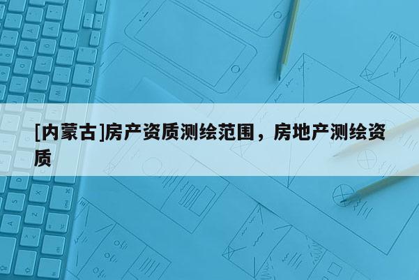 [內蒙古]房產資質測繪范圍，房地產測繪資質