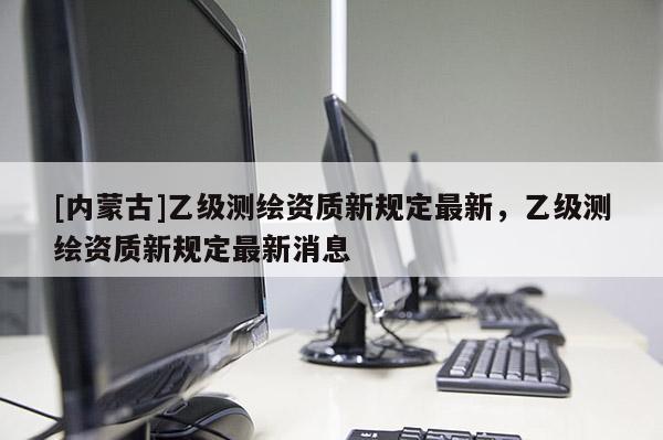 [內蒙古]乙級測繪資質新規(guī)定最新，乙級測繪資質新規(guī)定最新消息