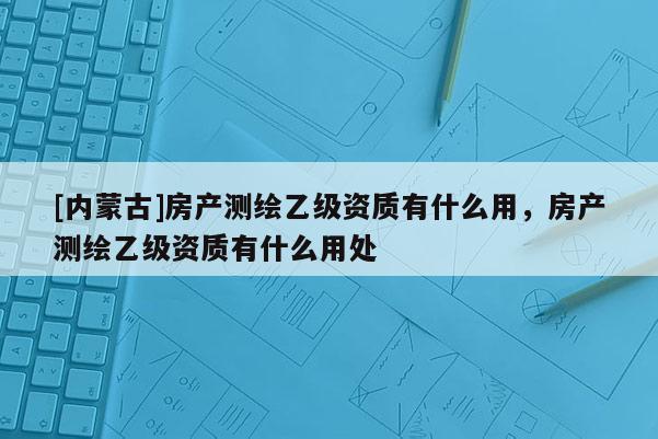 [內蒙古]房產測繪乙級資質有什么用，房產測繪乙級資質有什么用處