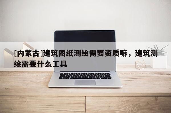 [內蒙古]建筑圖紙測繪需要資質嘛，建筑測繪需要什么工具