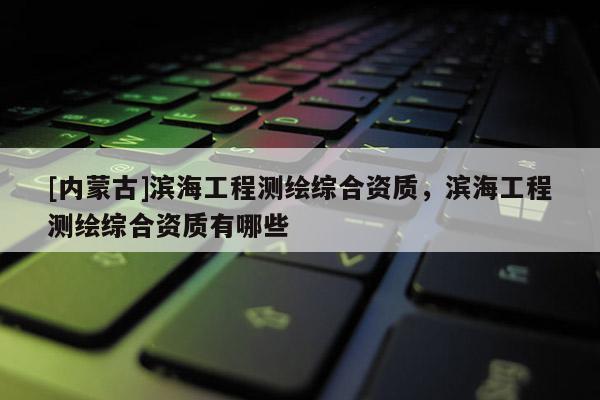 [內(nèi)蒙古]濱海工程測(cè)繪綜合資質(zhì)，濱海工程測(cè)繪綜合資質(zhì)有哪些