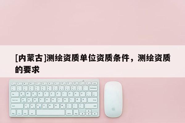 [內(nèi)蒙古]測繪資質(zhì)單位資質(zhì)條件，測繪資質(zhì)的要求