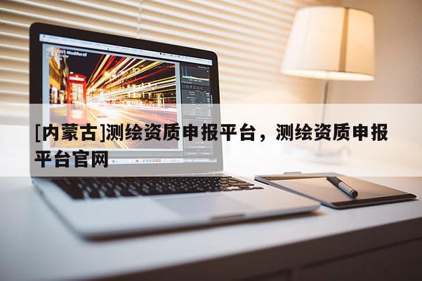 [內(nèi)蒙古]測繪資質(zhì)申報平臺，測繪資質(zhì)申報平臺官網(wǎng)
