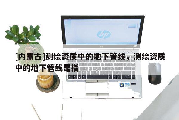 [內蒙古]測繪資質中的地下管線，測繪資質中的地下管線是指