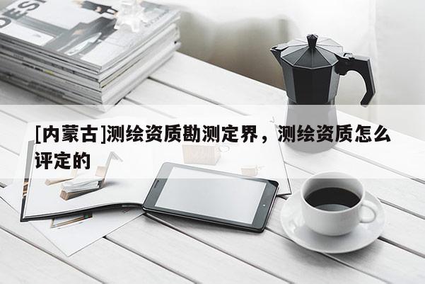 [內蒙古]測繪資質勘測定界，測繪資質怎么評定的