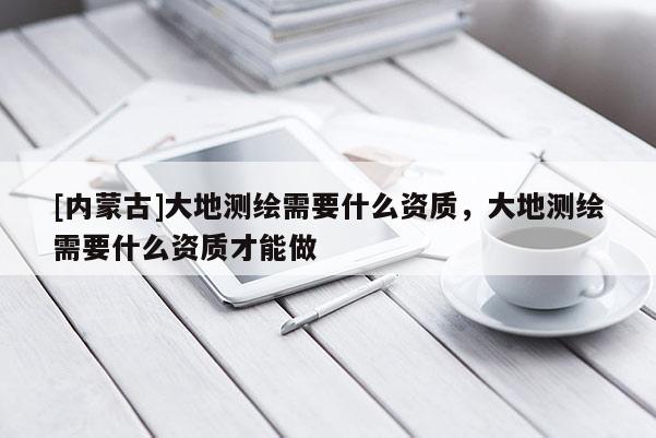 [內(nèi)蒙古]大地測(cè)繪需要什么資質(zhì)，大地測(cè)繪需要什么資質(zhì)才能做