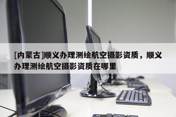 [內(nèi)蒙古]順義辦理測(cè)繪航空攝影資質(zhì)，順義辦理測(cè)繪航空攝影資質(zhì)在哪里