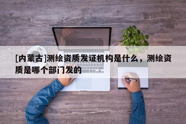 [內蒙古]測繪資質發證機構是什么，測繪資質是哪個部門發的