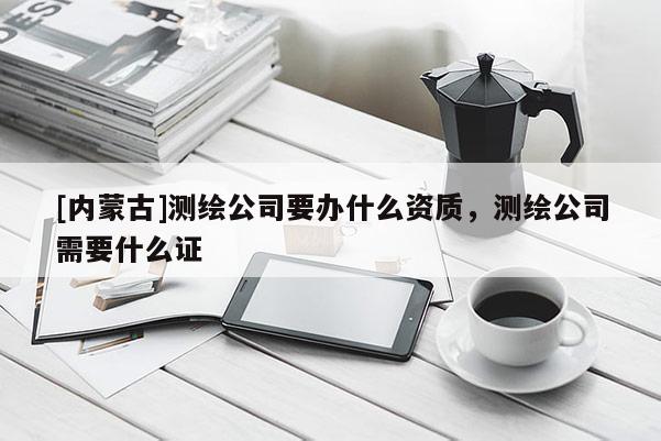 [內蒙古]測繪公司要辦什么資質，測繪公司需要什么證
