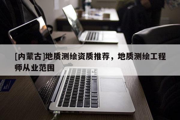 [內(nèi)蒙古]地質(zhì)測繪資質(zhì)推薦，地質(zhì)測繪工程師從業(yè)范圍