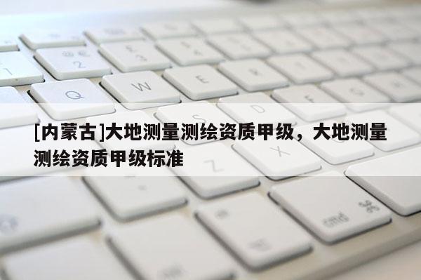 [內蒙古]大地測量測繪資質甲級，大地測量測繪資質甲級標準