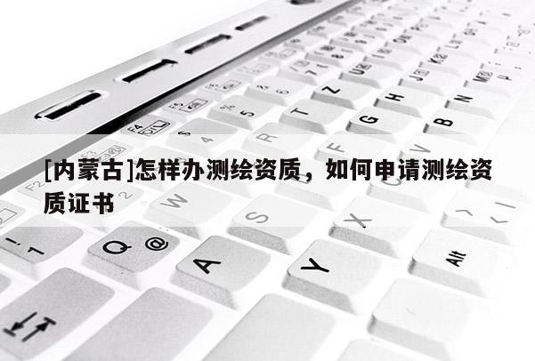 [內(nèi)蒙古]怎樣辦測(cè)繪資質(zhì)，如何申請(qǐng)測(cè)繪資質(zhì)證書(shū)