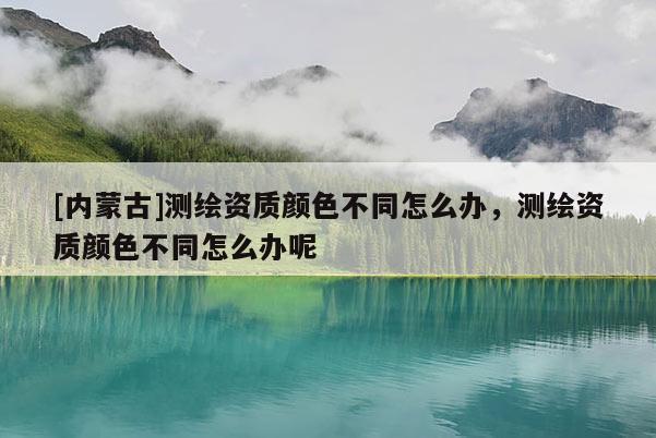[內蒙古]測繪資質顏色不同怎么辦，測繪資質顏色不同怎么辦呢