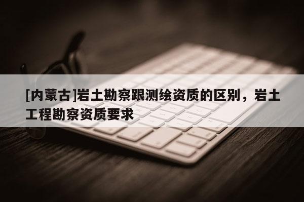 [內蒙古]巖土勘察跟測繪資質的區別，巖土工程勘察資質要求