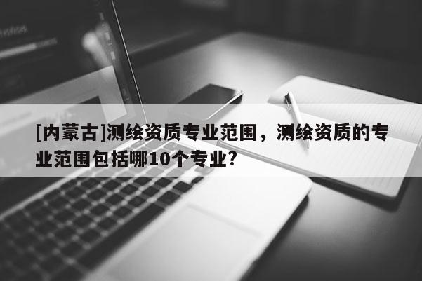 [內蒙古]測繪資質專業范圍，測繪資質的專業范圍包括哪10個專業?