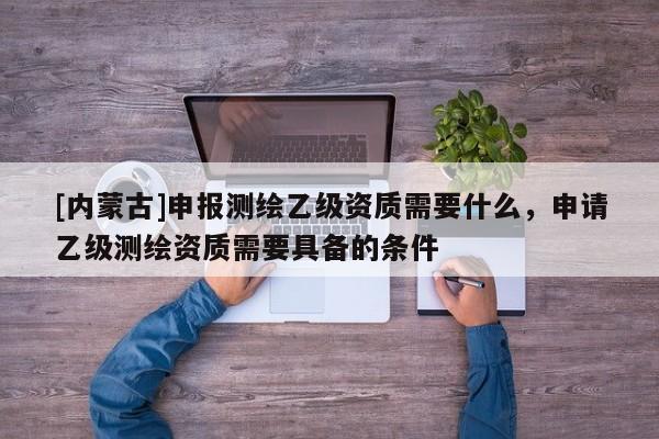 [內蒙古]申報測繪乙級資質需要什么，申請乙級測繪資質需要具備的條件