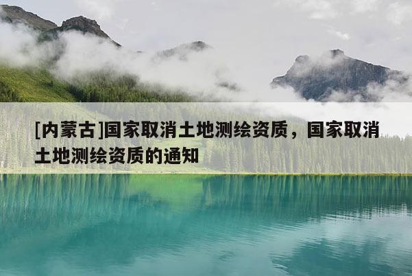 [內(nèi)蒙古]國家取消土地測繪資質，國家取消土地測繪資質的通知