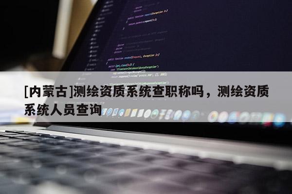 [內蒙古]測繪資質系統查職稱嗎，測繪資質系統人員查詢