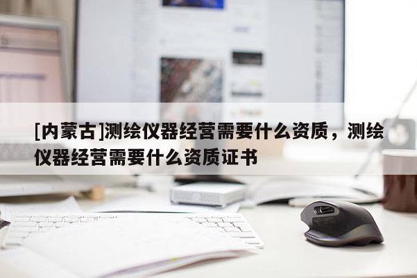[內蒙古]測繪儀器經營需要什么資質，測繪儀器經營需要什么資質證書