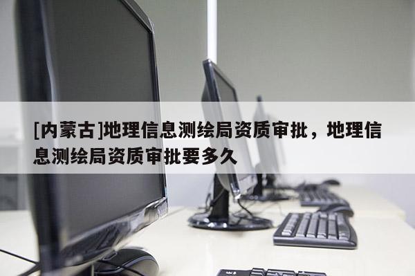 [內蒙古]地理信息測繪局資質審批，地理信息測繪局資質審批要多久
