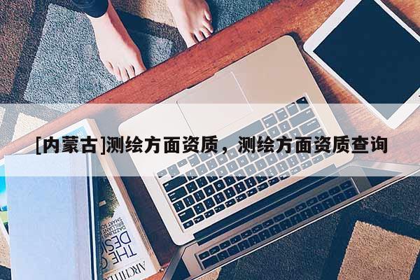[內蒙古]測繪方面資質，測繪方面資質查詢