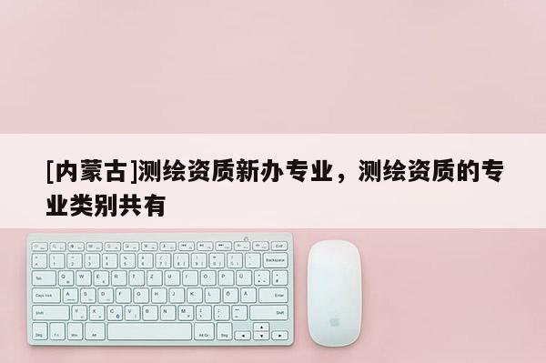 [內(nèi)蒙古]測繪資質(zhì)新辦專業(yè)，測繪資質(zhì)的專業(yè)類別共有
