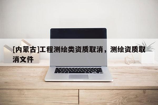 [內(nèi)蒙古]工程測繪類資質(zhì)取消，測繪資質(zhì)取消文件