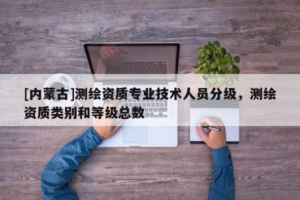 [內(nèi)蒙古]測繪資質(zhì)專業(yè)技術(shù)人員分級(jí)，測繪資質(zhì)類別和等級(jí)總數(shù)