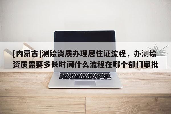 [內(nèi)蒙古]測繪資質(zhì)辦理居住證流程，辦測繪資質(zhì)需要多長時間什么流程在哪個部門審批