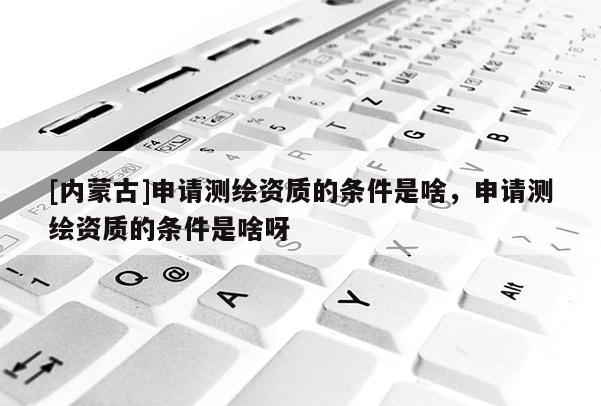 [內蒙古]申請測繪資質的條件是啥，申請測繪資質的條件是啥呀