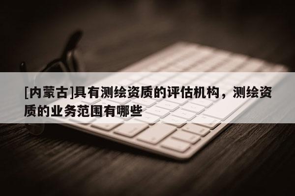[內蒙古]具有測繪資質的評估機構，測繪資質的業務范圍有哪些