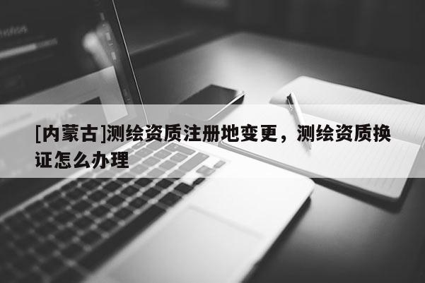[內蒙古]測繪資質注冊地變更，測繪資質換證怎么辦理