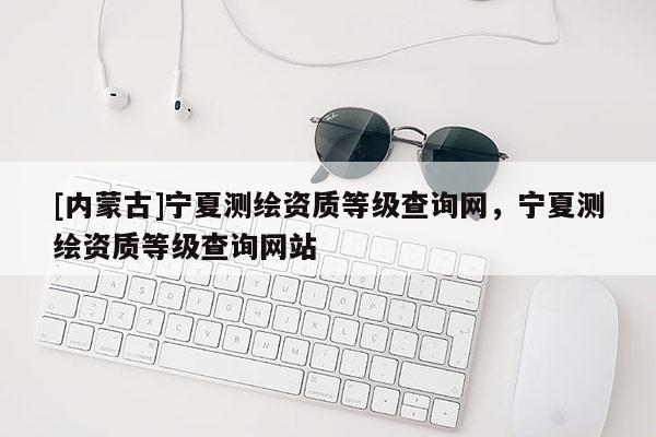 [內蒙古]寧夏測繪資質等級查詢網，寧夏測繪資質等級查詢網站