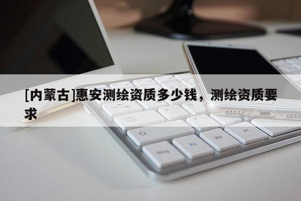 [內蒙古]惠安測繪資質多少錢，測繪資質要求