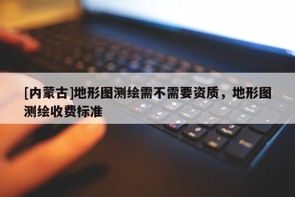 [內蒙古]地形圖測繪需不需要資質，地形圖測繪收費標準