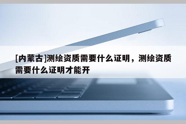 [內蒙古]測繪資質需要什么證明，測繪資質需要什么證明才能開