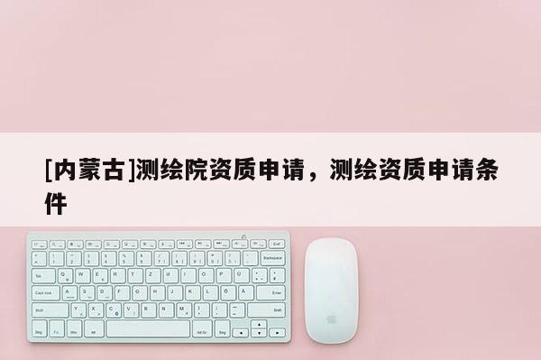 [內蒙古]測繪院資質申請，測繪資質申請條件