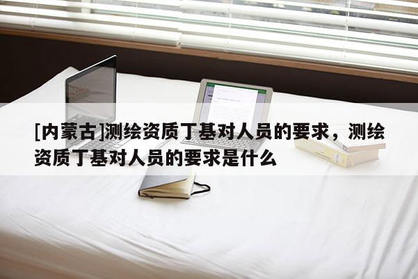[內蒙古]測繪資質丁基對人員的要求，測繪資質丁基對人員的要求是什么