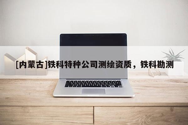 [內(nèi)蒙古]鐵科特種公司測(cè)繪資質(zhì)，鐵科勘測(cè)