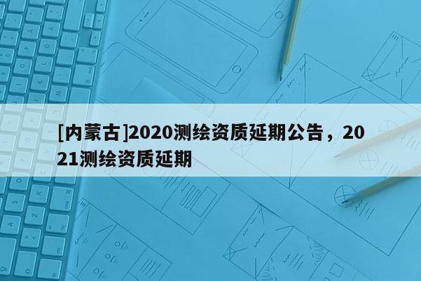 [內蒙古]2020測繪資質延期公告，2021測繪資質延期