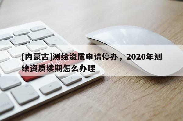 [內(nèi)蒙古]測繪資質(zhì)申請停辦，2020年測繪資質(zhì)續(xù)期怎么辦理